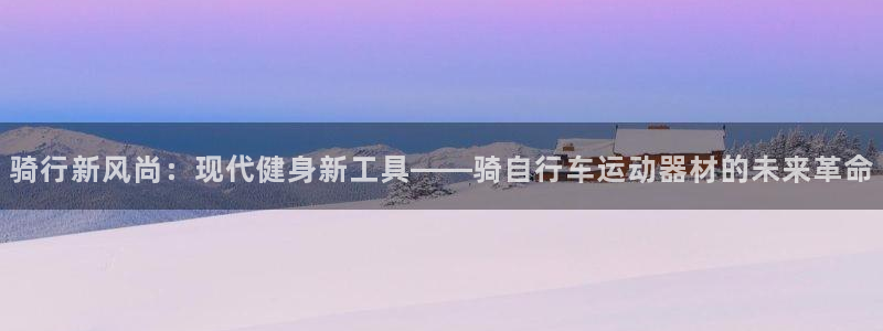 意昂5(KGAME)集团:骑行新风尚:现代健身新工具——骑自